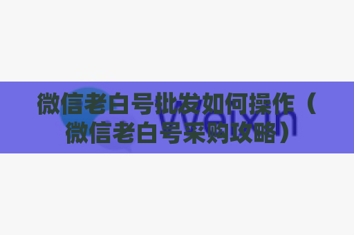 微信老白号批发如何操作（微信老白号采购攻略）