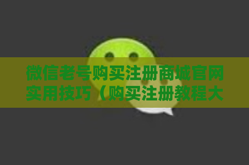 微信老号购买注册商城官网实用技巧（购买注册教程大全）