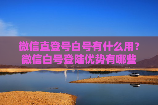 微信直登号白号有什么用？微信白号登陆优势有哪些