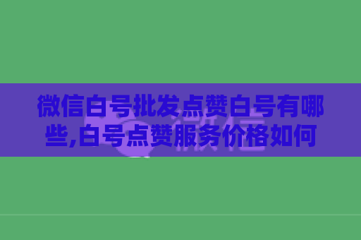 微信白号批发点赞白号有哪些,白号点赞服务价格如何